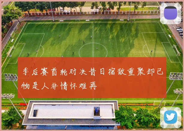 季后赛首轮对决昔日宿敌重聚却已物是人非情怀难再
