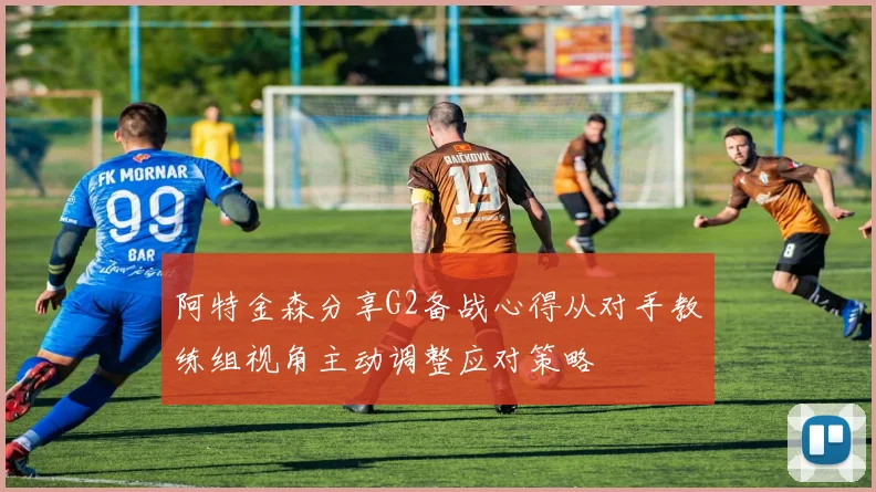 阿特金森分享G2备战心得从对手教练组视角主动调整应对策略