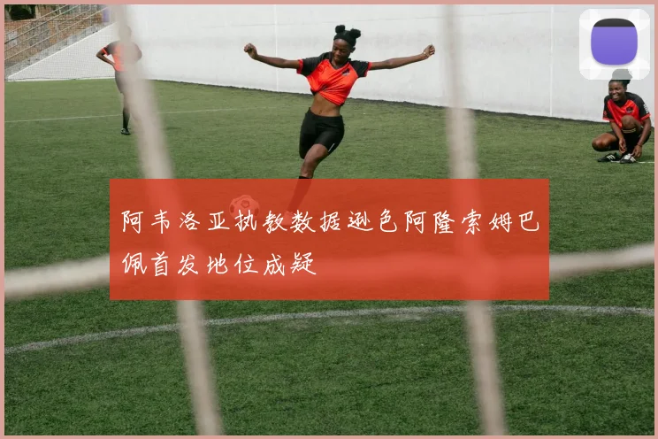 阿韦洛亚执教数据逊色阿隆索姆巴佩首发地位成疑