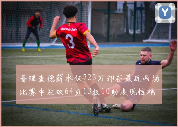 普理查德薪水仅723万却在最近两场比赛中狂砍64分13板10助表现惊艳