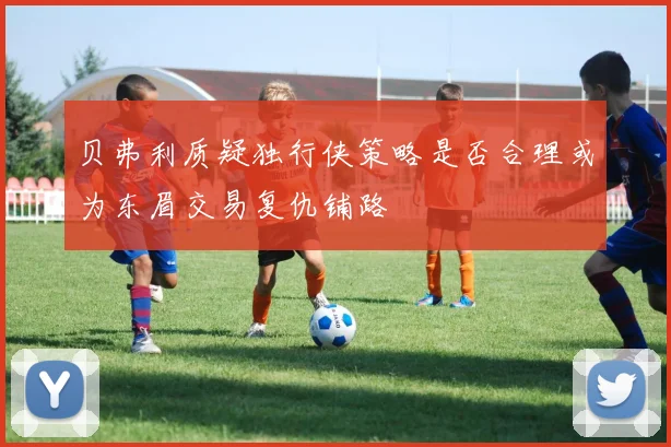 贝弗利质疑独行侠策略是否合理或为东眉交易复仇铺路