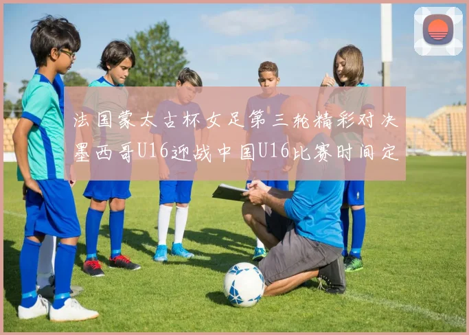 法国蒙太古杯女足第三轮精彩对决墨西哥U16迎战中国U16比赛时间定于4日凌晨00点30分