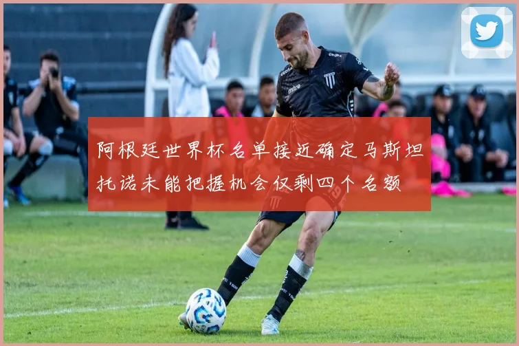 阿根廷世界杯名单接近确定马斯坦托诺未能把握机会仅剩四个名额