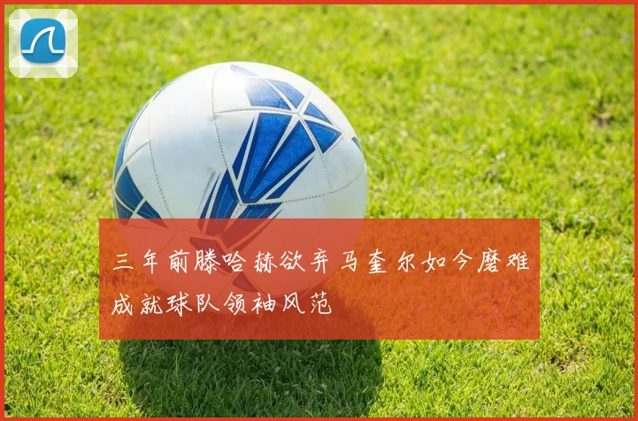 三年前滕哈赫欲弃马奎尔如今磨难成就球队领袖风范
