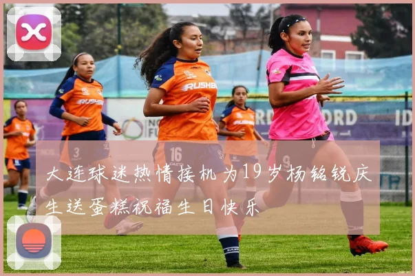 大连球迷热情接机为19岁杨铭锐庆生送蛋糕祝福生日快乐
