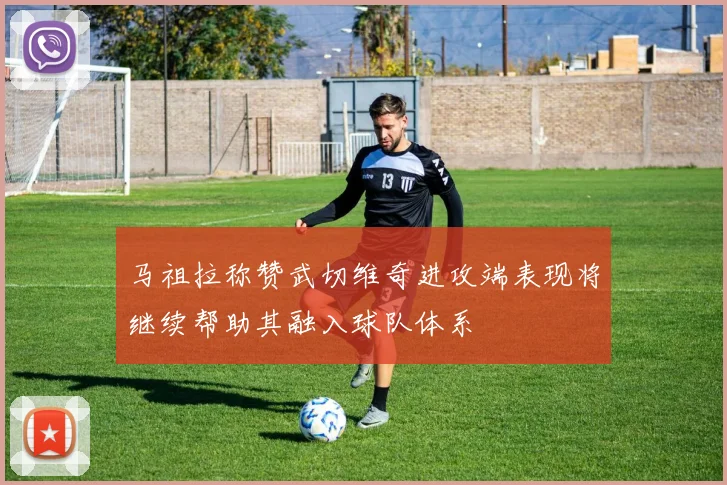 马祖拉称赞武切维奇进攻端表现将继续帮助其融入球队体系