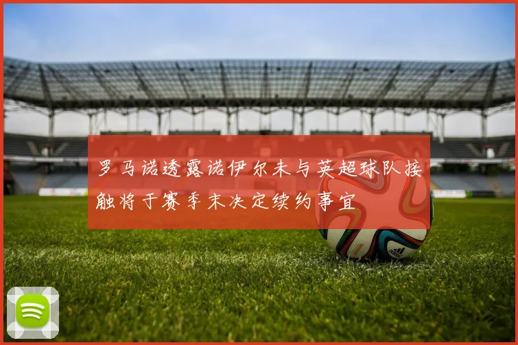 罗马诺透露诺伊尔未与英超球队接触将于赛季末决定续约事宜