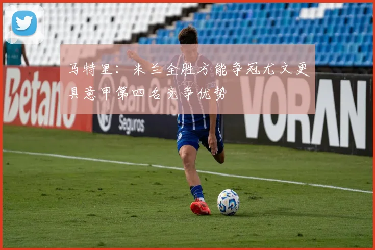 马特里：米兰全胜方能争冠尤文更具意甲第四名竞争优势
