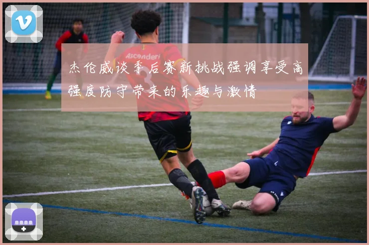 杰伦威谈季后赛新挑战强调享受高强度防守带来的乐趣与激情