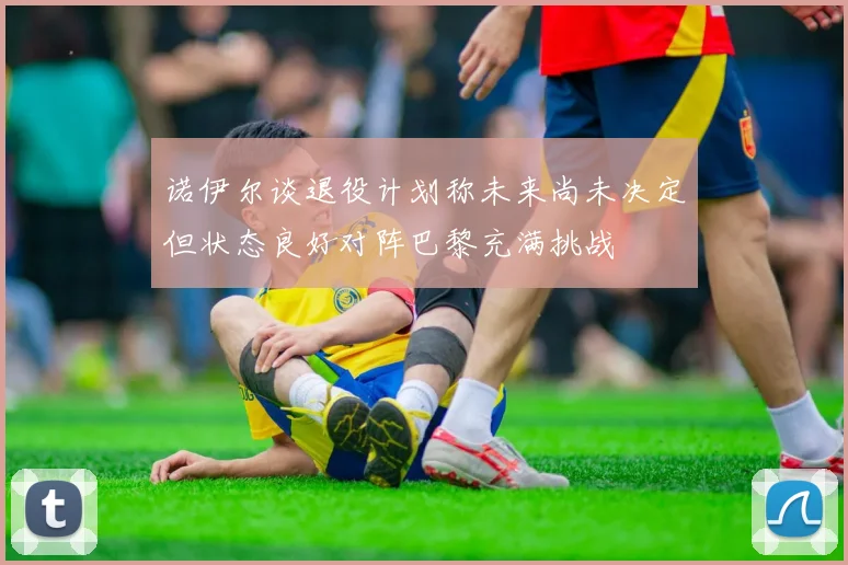 诺伊尔谈退役计划称未来尚未决定但状态良好对阵巴黎充满挑战