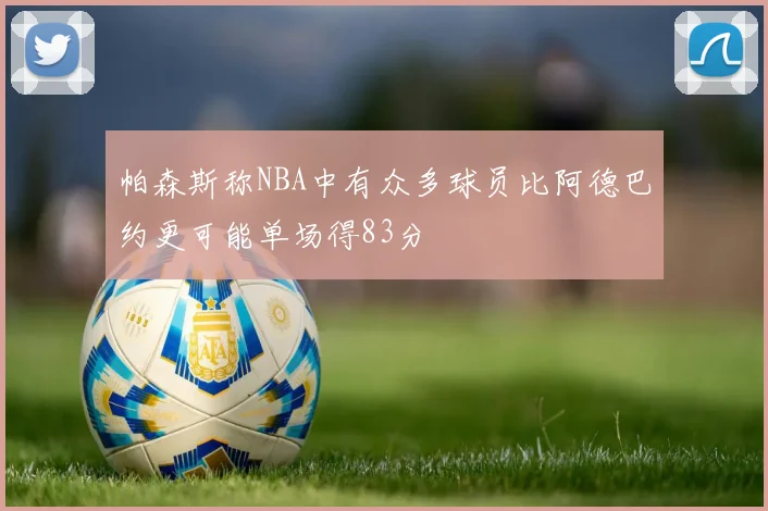 帕森斯称NBA中有众多球员比阿德巴约更可能单场得83分