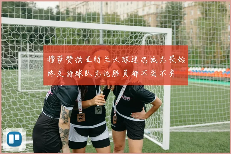 穆萨赞扬亚特兰大球迷忠诚无畏始终支持球队无论胜负都不离不弃