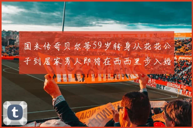 国米传奇贝尔蒂59岁转身从花花公子到居家男人即将在西西里步入婚姻殿堂