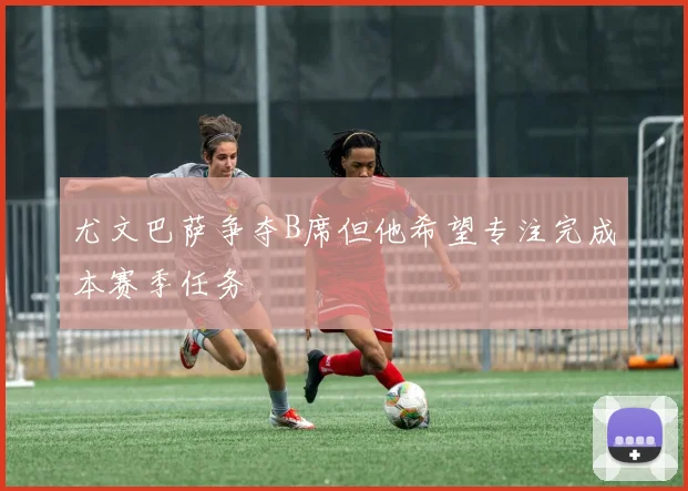 尤文巴萨争夺B席但他希望专注完成本赛季任务