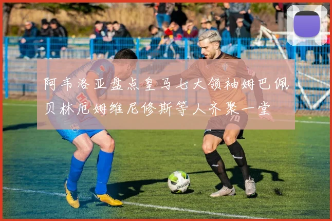 阿韦洛亚盘点皇马七大领袖姆巴佩贝林厄姆维尼修斯等人齐聚一堂